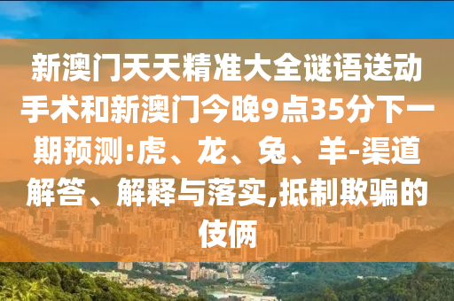 新澳門天天精準(zhǔn)大全謎語送動(dòng)手術(shù)和新澳門今晚9點(diǎn)35分下一期預(yù)測:虎、龍、兔、羊-渠道解答、解釋與落實(shí),抵制欺騙的伎倆