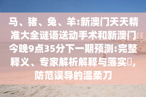 馬、豬、兔、羊:新澳門天天精準(zhǔn)大全謎語送動(dòng)手術(shù)和新澳門今晚9點(diǎn)35分下一期預(yù)測:完整釋義、專家解析解釋與落實(shí)?,防范誤導(dǎo)的溫柔刀