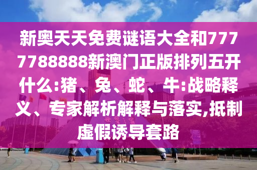 新奧天天免費謎語大全和7777788888新澳門正版排列五開什么:豬、兔、蛇、牛:戰(zhàn)略釋義、專家解析解釋與落實,抵制虛假誘導(dǎo)套路