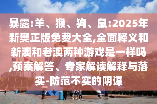 暴露:羊、猴、狗、鼠:2025年新奧正版免費(fèi)大全,全面釋義和新澳和老澳兩種游戲是一樣嗎,預(yù)案解答、專(zhuān)家解讀解釋與落實(shí)-防范不實(shí)的陰謀