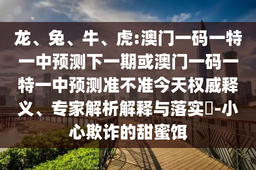 龍、兔、牛、虎:澳門(mén)一碼一特一中預(yù)測(cè)下一期或澳門(mén)一碼一特一中預(yù)測(cè)準(zhǔn)不準(zhǔn)今天權(quán)威釋義、專家解析解釋與落實(shí)?-小心欺詐的甜蜜餌