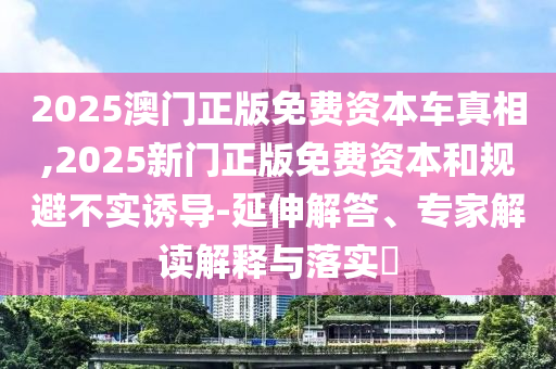 2025澳門正版免費資本車真相,2025新門正版免費資本和規(guī)避不實誘導(dǎo)-延伸解答、專家解讀解釋與落實?