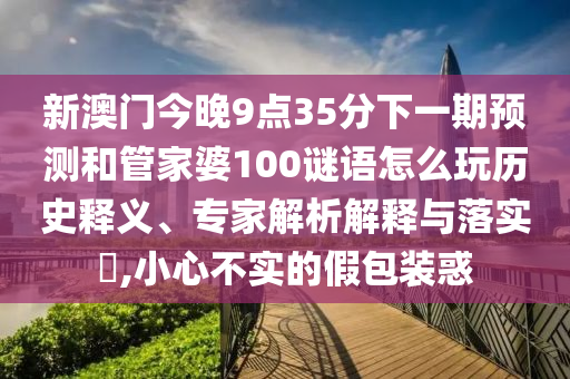 新澳門今晚9點(diǎn)35分下一期預(yù)測和管家婆100謎語怎么玩歷史釋義、專家解析解釋與落實(shí)?,小心不實(shí)的假包裝惑