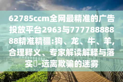62785ccm全網(wǎng)最精準(zhǔn)的廣告投放平臺(tái)2963與77778888888精準(zhǔn)精疆:狗、龍、牛、羊,合理釋義、專家解讀解釋與落實(shí)?-遠(yuǎn)離欺騙的迷霧