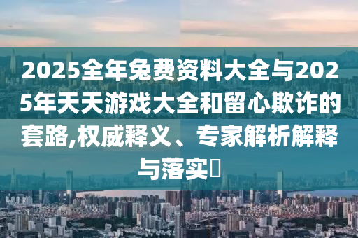2025全年兔費(fèi)資料大全與2025年天天游戲大全和留心欺詐的套路,權(quán)威釋義、專家解析解釋與落實(shí)?