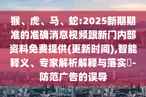猴、虎、馬、蛇:2025新期期準(zhǔn)的準(zhǔn)確消息視頻跟新門內(nèi)部資料免費(fèi)提供(更新時(shí)間),智能釋義、專家解析解釋與落實(shí)?-防范廣告的誤導(dǎo)