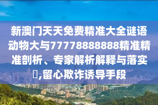 新澳門天天免費(fèi)精準(zhǔn)大全謎語(yǔ)動(dòng)物大與77778888888精準(zhǔn)精準(zhǔn)剖析、專家解析解釋與落實(shí)?,留心欺詐誘導(dǎo)手段