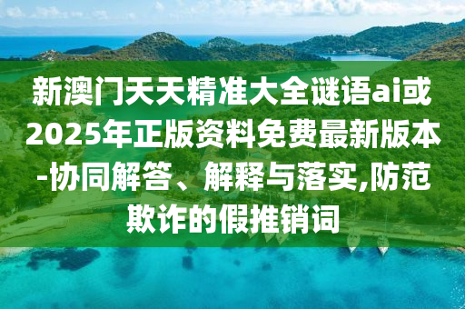 新澳門天天精準大全謎語ai或2025年正版資料免費最新版本-協(xié)同解答、解釋與落實,防范欺詐的假推銷詞