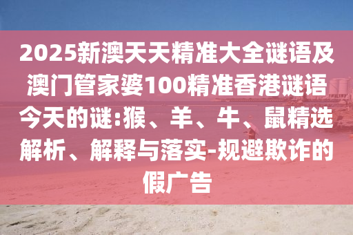 2025新澳天天精準(zhǔn)大全謎語及澳門管家婆100精準(zhǔn)香港謎語今天的謎:猴、羊、牛、鼠精選解析、解釋與落實-規(guī)避欺詐的假廣告