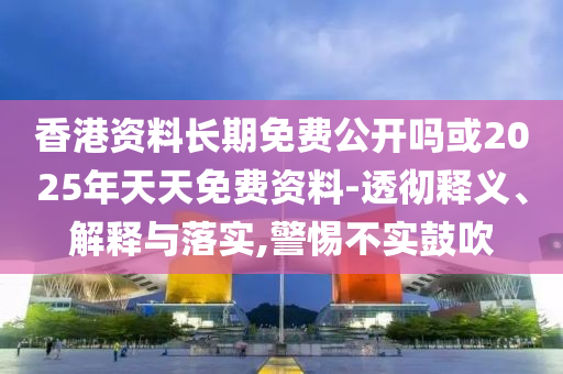 香港資料長期免費公開嗎或2025年天天免費資料-透徹釋義、解釋與落實,警惕不實鼓吹