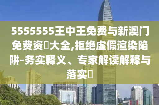 5555555王中王免費與新澳門免費資枓大全,拒絕虛假渲染陷阱-務(wù)實釋義、專家解讀解釋與落實?