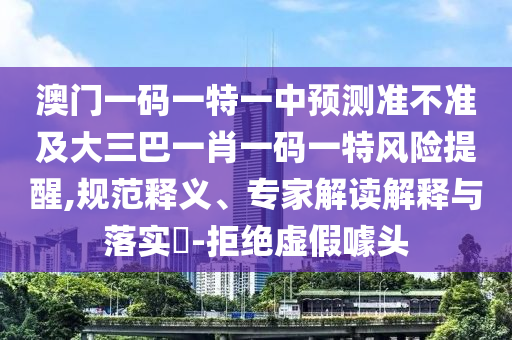 澳門一碼一特一中預(yù)測準不準及大三巴一肖一碼一特風險提醒,規(guī)范釋義、專家解讀解釋與落實?-拒絕虛假噱頭