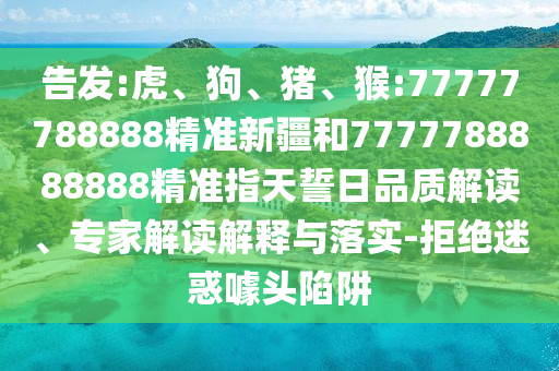 告發(fā):虎、狗、豬、猴:77777788888精準(zhǔn)新疆和7777788888888精準(zhǔn)指天誓日品質(zhì)解讀、專家解讀解釋與落實(shí)-拒絕迷惑噱頭陷阱