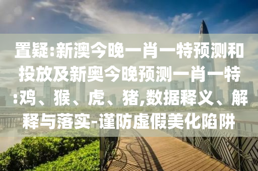 置疑:新澳今晚一肖一特預測和投放及新奧今晚預測一肖一特:雞、猴、虎、豬,數(shù)據(jù)釋義、解釋與落實-謹防虛假美化陷阱