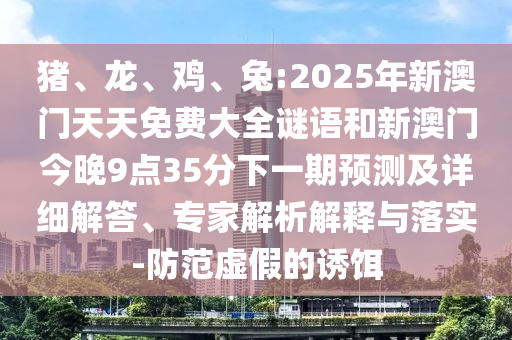 豬、龍、雞、兔:2025年新澳門天天免費(fèi)大全謎語和新澳門今晚9點(diǎn)35分下一期預(yù)測(cè)及詳細(xì)解答、專家解析解釋與落實(shí)-防范虛假的誘餌