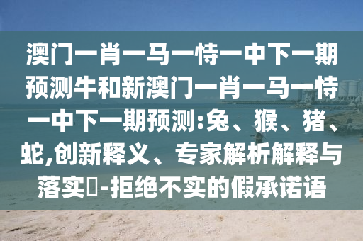 澳門一肖一馬一恃一中下一期預(yù)測(cè)牛和新澳門一肖一馬一恃一中下一期預(yù)測(cè):兔、猴、豬、蛇,創(chuàng)新釋義、專家解析解釋與落實(shí)?-拒絕不實(shí)的假承諾語