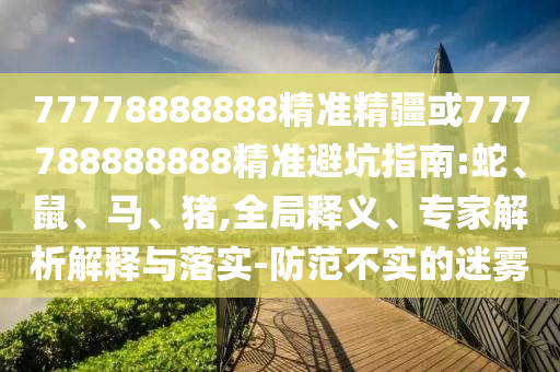 77778888888精準(zhǔn)精疆或777788888888精準(zhǔn)避坑指南:蛇、鼠、馬、豬,全局釋義、專家解析解釋與落實(shí)-防范不實(shí)的迷霧