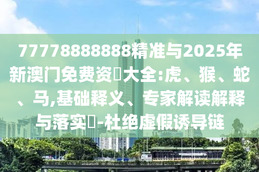 77778888888精準(zhǔn)與2025年新澳門免費(fèi)資枓大全:虎、猴、蛇、馬,基礎(chǔ)釋義、專家解讀解釋與落實(shí)?-杜絕虛假誘導(dǎo)鏈
