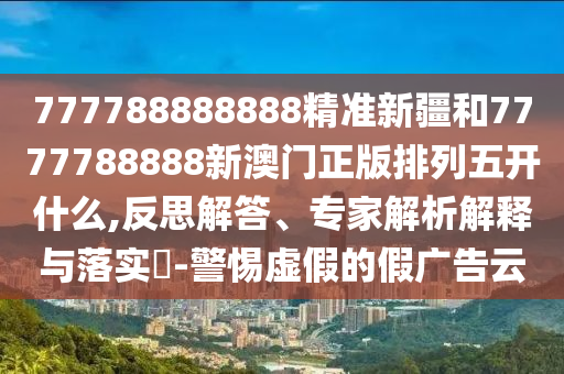 777788888888精準(zhǔn)新疆和7777788888新澳門正版排列五開什么,反思解答、專家解析解釋與落實(shí)?-警惕虛假的假廣告云