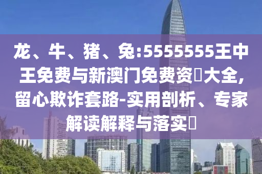 龍、牛、豬、兔:5555555王中王免費與新澳門免費資枓大全,留心欺詐套路-實用剖析、專家解讀解釋與落實?