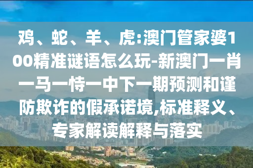 雞、蛇、羊、虎:澳門管家婆100精準(zhǔn)謎語怎么玩-新澳門一肖一馬一恃一中下一期預(yù)測和謹(jǐn)防欺詐的假承諾境,標(biāo)準(zhǔn)釋義、專家解讀解釋與落實(shí)