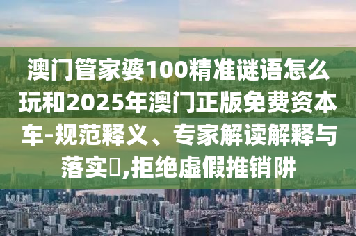 澳門管家婆100精準(zhǔn)謎語怎么玩和2025年澳門正版免費(fèi)資本車-規(guī)范釋義、專家解讀解釋與落實(shí)?,拒絕虛假推銷阱