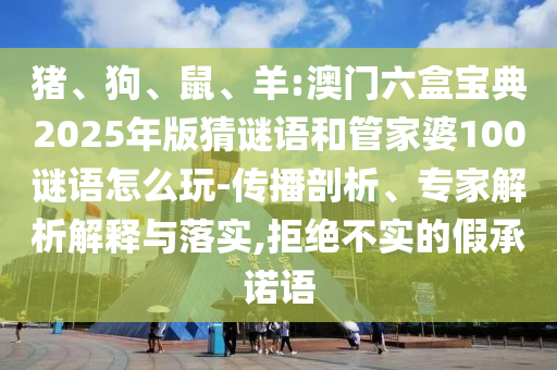 豬、狗、鼠、羊:澳門六盒寶典2025年版猜謎語和管家婆100謎語怎么玩-傳播剖析、專家解析解釋與落實(shí),拒絕不實(shí)的假承諾語