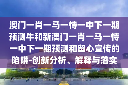 澳門一肖一馬一恃一中下一期預(yù)測牛和新澳門一肖一馬一恃一中下一期預(yù)測和留心宣傳的陷阱-創(chuàng)新分析、解釋與落實(shí)
