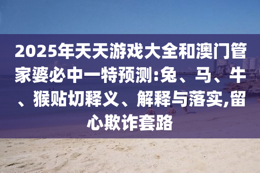 2025年天天游戲大全和澳門管家婆必中一特預(yù)測:兔、馬、牛、猴貼切釋義、解釋與落實(shí),留心欺詐套路