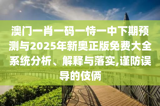 澳門一肖一碼一恃一中下期預(yù)測與2025年新奧正版免費大全系統(tǒng)分析、解釋與落實,謹防誤導(dǎo)的伎倆