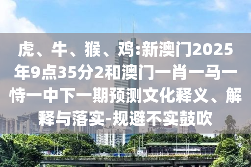 虎、牛、猴、雞:新澳門2025年9點35分2和澳門一肖一馬一恃一中下一期預(yù)測文化釋義、解釋與落實-規(guī)避不實鼓吹
