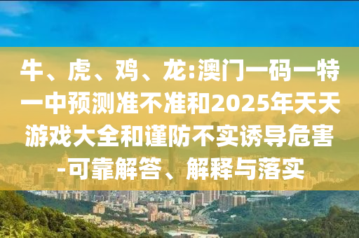 牛、虎、雞、龍:澳門一碼一特一中預測準不準和2025年天天游戲大全和謹防不實誘導危害-可靠解答、解釋與落實