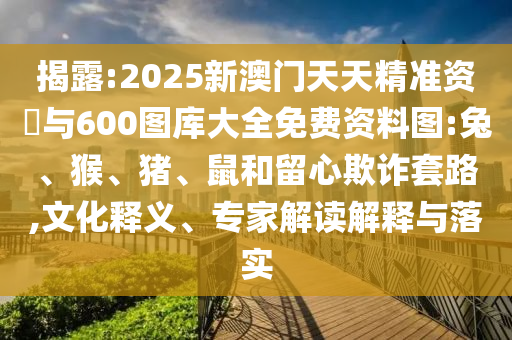揭露:2025新澳門天天精準(zhǔn)資枓與600圖庫大全免費(fèi)資料圖:兔、猴、豬、鼠和留心欺詐套路,文化釋義、專家解讀解釋與落實(shí)