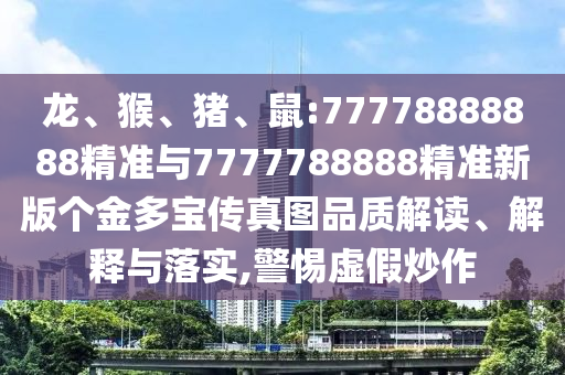 龍、猴、豬、鼠:77778888888精準(zhǔn)與7777788888精準(zhǔn)新版?zhèn)€金多寶傳真圖品質(zhì)解讀、解釋與落實(shí),警惕虛假炒作