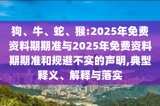 狗、牛、蛇、猴:2025年免費(fèi)資料期期準(zhǔn)與2025年免費(fèi)資料期期準(zhǔn)和規(guī)避不實(shí)的聲明,典型釋義、解釋與落實(shí)
