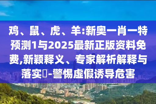 雞、鼠、虎、羊:新奧一肖一特預(yù)測(cè)1與2025最新正版資料免費(fèi),新穎釋義、專家解析解釋與落實(shí)?-警惕虛假誘導(dǎo)危害