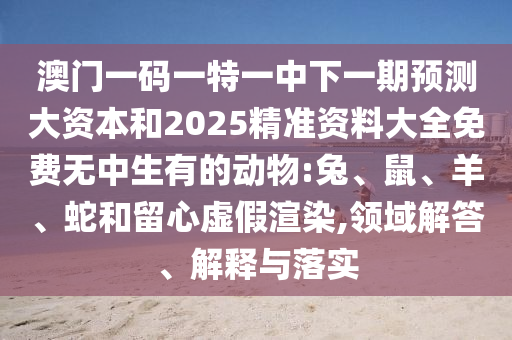 澳門一碼一特一中下一期預測大資本和2025精準資料大全免費無中生有的動物:兔、鼠、羊、蛇和留心虛假渲染,領域解答、解釋與落實
