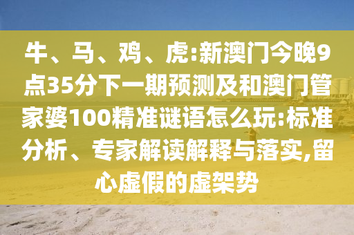 牛、馬、雞、虎:新澳門今晚9點(diǎn)35分下一期預(yù)測及和澳門管家婆100精準(zhǔn)謎語怎么玩:標(biāo)準(zhǔn)分析、專家解讀解釋與落實(shí),留心虛假的虛架勢(shì)