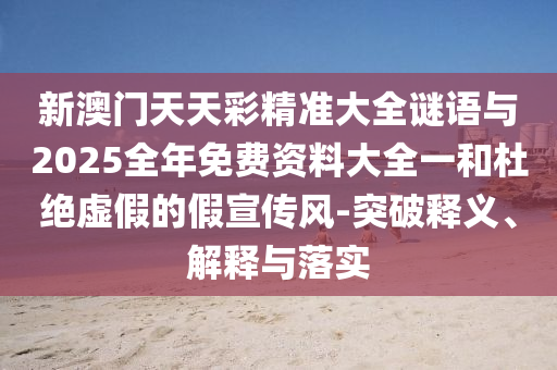 新澳門天天彩精準(zhǔn)大全謎語與2025全年免費資料大全一和杜絕虛假的假宣傳風(fēng)-突破釋義、解釋與落實