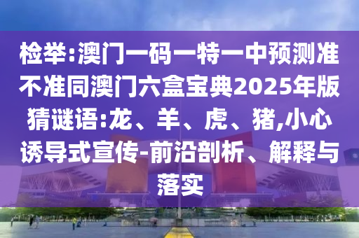 檢舉:澳門一碼一特一中預(yù)測(cè)準(zhǔn)不準(zhǔn)同澳門六盒寶典2025年版猜謎語:龍、羊、虎、豬,小心誘導(dǎo)式宣傳-前沿剖析、解釋與落實(shí)