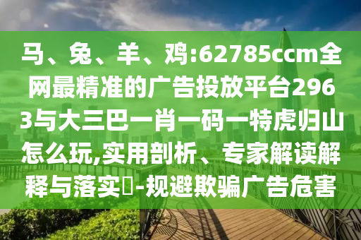 馬、兔、羊、雞:62785ccm全網(wǎng)最精準(zhǔn)的廣告投放平臺2963與大三巴一肖一碼一特虎歸山怎么玩,實(shí)用剖析、專家解讀解釋與落實(shí)?-規(guī)避欺騙廣告危害
