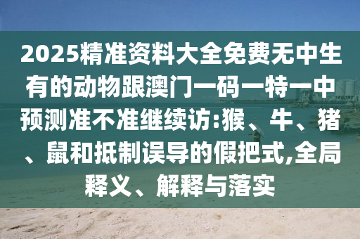 2025精準(zhǔn)資料大全免費(fèi)無(wú)中生有的動(dòng)物跟澳門一碼一特一中預(yù)測(cè)準(zhǔn)不準(zhǔn)繼續(xù)訪:猴、牛、豬、鼠和抵制誤導(dǎo)的假把式,全局釋義、解釋與落實(shí)