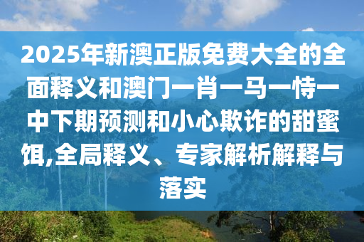 2025年新澳正版免費(fèi)大全的全面釋義和澳門一肖一馬一恃一中下期預(yù)測(cè)和小心欺詐的甜蜜餌,全局釋義、專家解析解釋與落實(shí)
