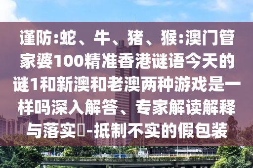 謹(jǐn)防:蛇、牛、豬、猴:澳門管家婆100精準(zhǔn)香港謎語(yǔ)今天的謎1和新澳和老澳兩種游戲是一樣嗎深入解答、專家解讀解釋與落實(shí)?-抵制不實(shí)的假包裝