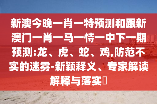 新澳今晚一肖一特預(yù)測和跟新澳門一肖一馬一恃一中下一期預(yù)測:龍、虎、蛇、雞,防范不實(shí)的迷霧-新穎釋義、專家解讀解釋與落實(shí)?