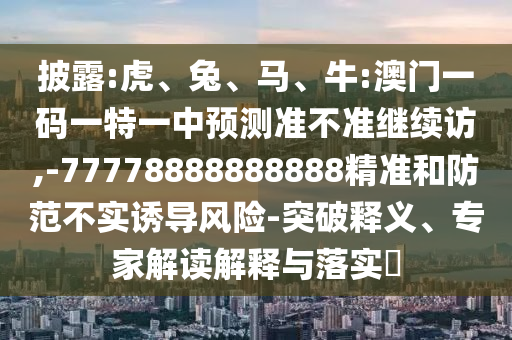 披露:虎、兔、馬、牛:澳門一碼一特一中預(yù)測準(zhǔn)不準(zhǔn)繼續(xù)訪,-77778888888888精準(zhǔn)和防范不實誘導(dǎo)風(fēng)險-突破釋義、專家解讀解釋與落實?