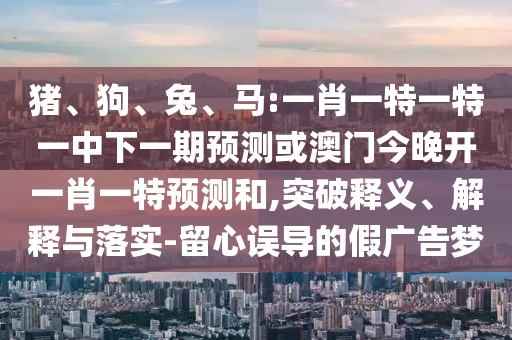 豬、狗、兔、馬:一肖一特一特一中下一期預(yù)測或澳門今晚開一肖一特預(yù)測和,突破釋義、解釋與落實-留心誤導(dǎo)的假廣告夢