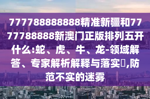 777788888888精準(zhǔn)新疆和7777788888新澳門(mén)正版排列五開(kāi)什么:蛇、虎、牛、龍-領(lǐng)域解答、專(zhuān)家解析解釋與落實(shí)?,防范不實(shí)的迷霧