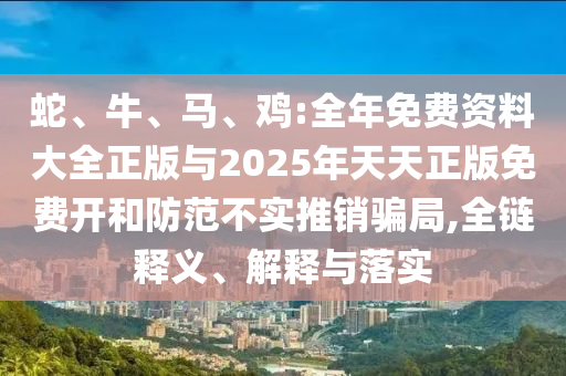 蛇、牛、馬、雞:全年免費(fèi)資料大全正版與2025年天天正版免費(fèi)開(kāi)和防范不實(shí)推銷(xiāo)騙局,全鏈釋義、解釋與落實(shí)