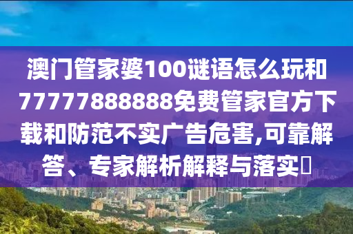澳門管家婆100謎語(yǔ)怎么玩和77777888888免費(fèi)管家官方下載和防范不實(shí)廣告危害,可靠解答、專家解析解釋與落實(shí)?